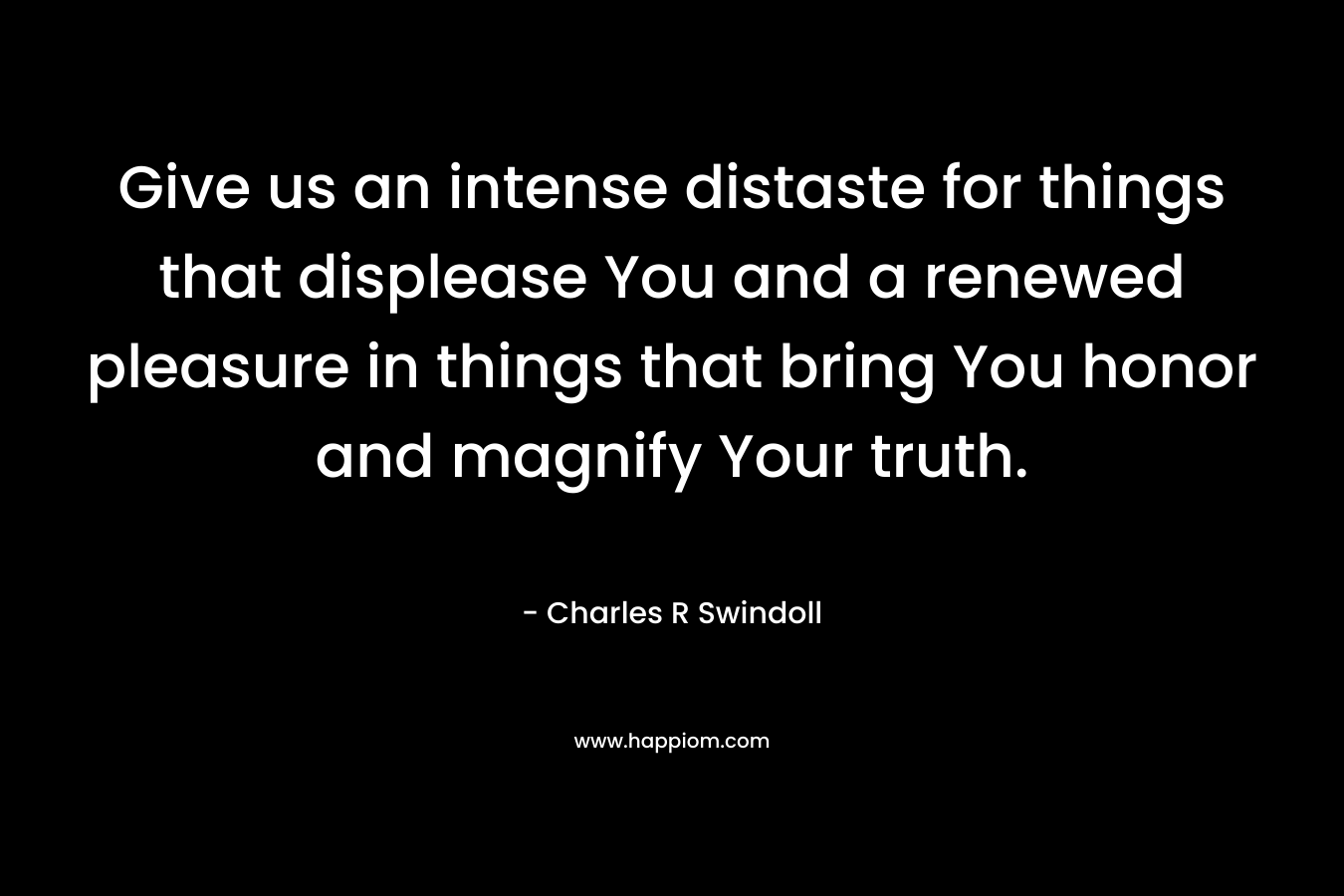 Give us an intense distaste for things that displease You and a renewed pleasure in things that bring You honor and magnify Your truth. – Charles R Swindoll