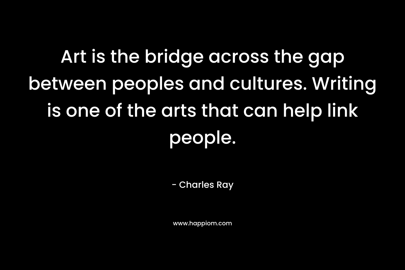 Art is the bridge across the gap between peoples and cultures. Writing is one of the arts that can help link people. – Charles Ray