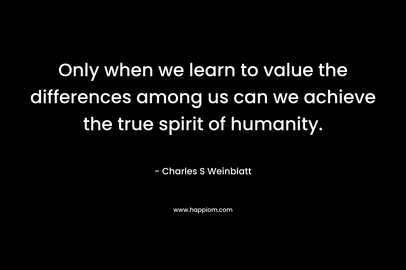 Only when we learn to value the differences among us can we achieve the true spirit of humanity.