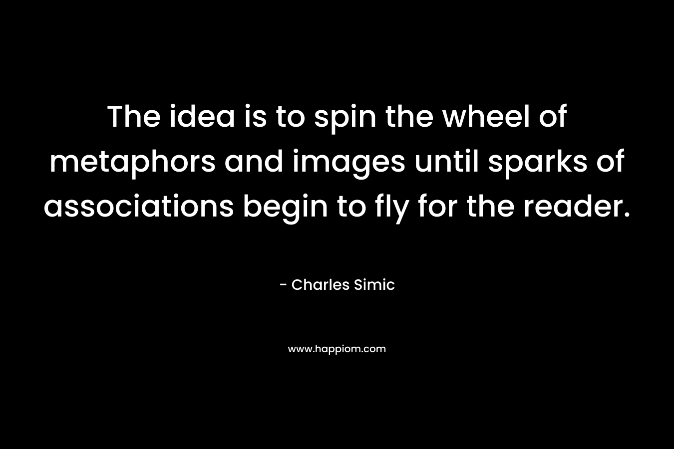 The idea is to spin the wheel of metaphors and images until sparks of associations begin to fly for the reader. – Charles Simic