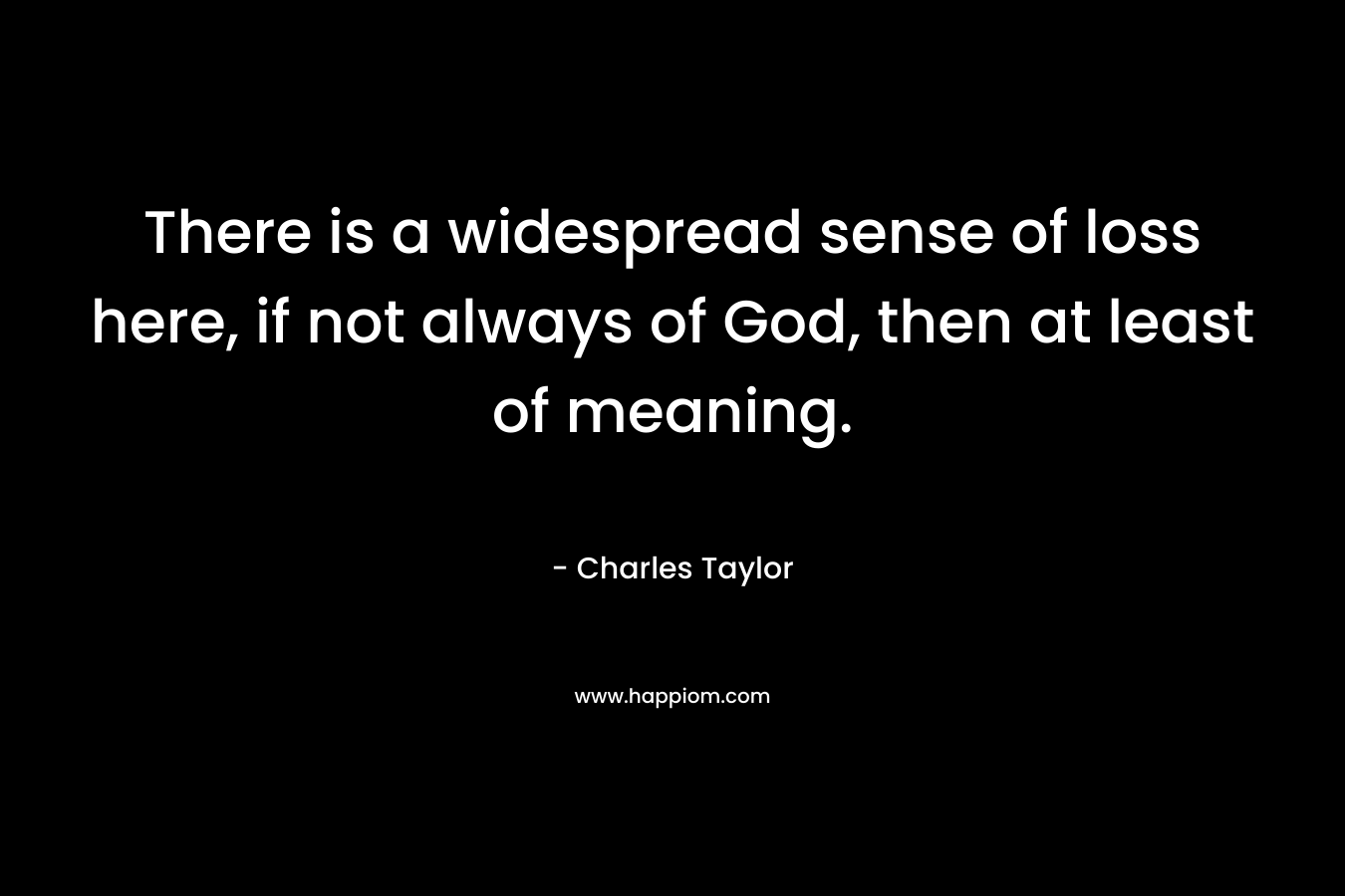 There is a widespread sense of loss here, if not always of God, then at least of meaning. – Charles Taylor