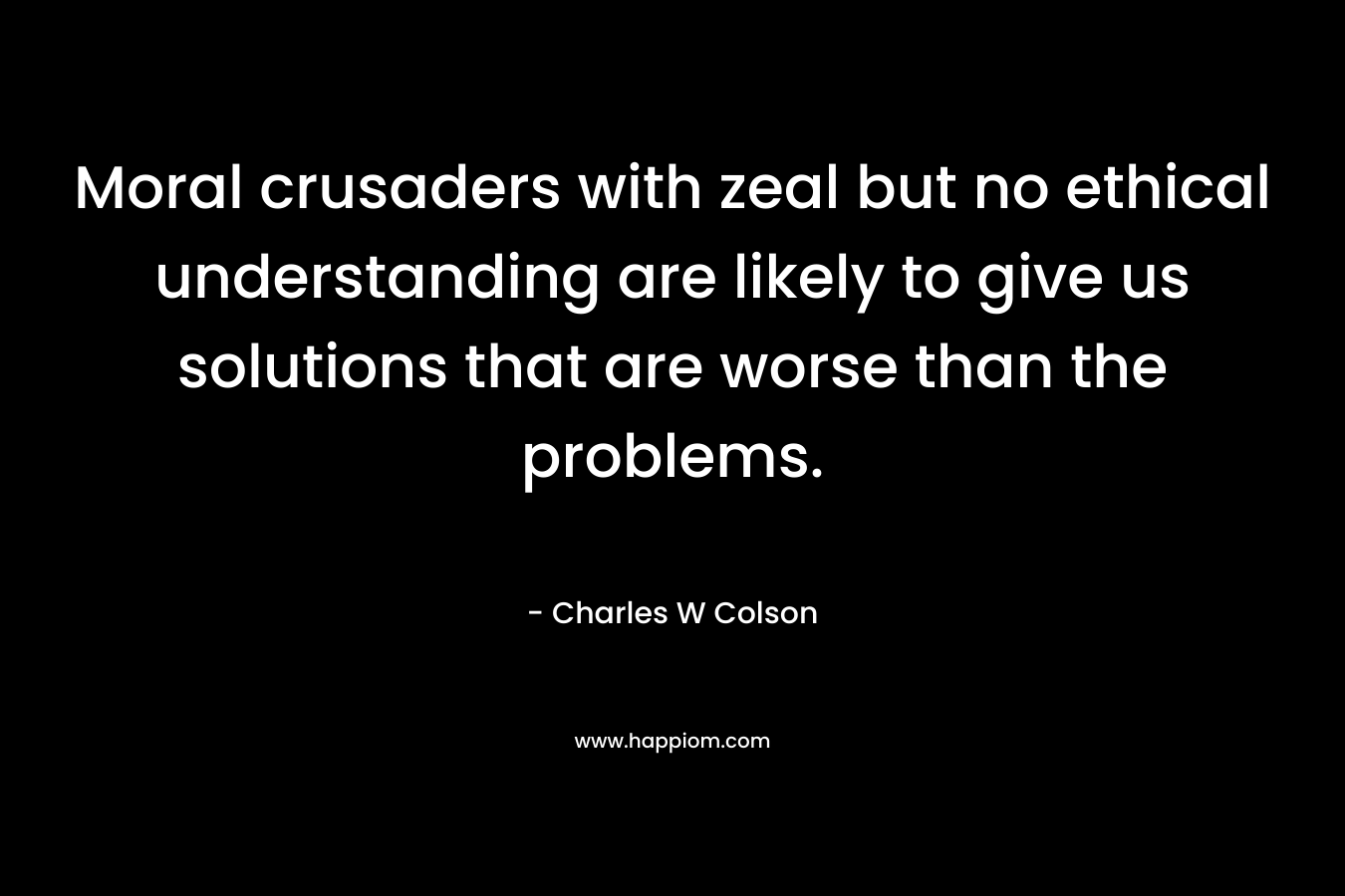 Moral crusaders with zeal but no ethical understanding are likely to give us solutions that are worse than the problems. – Charles W Colson