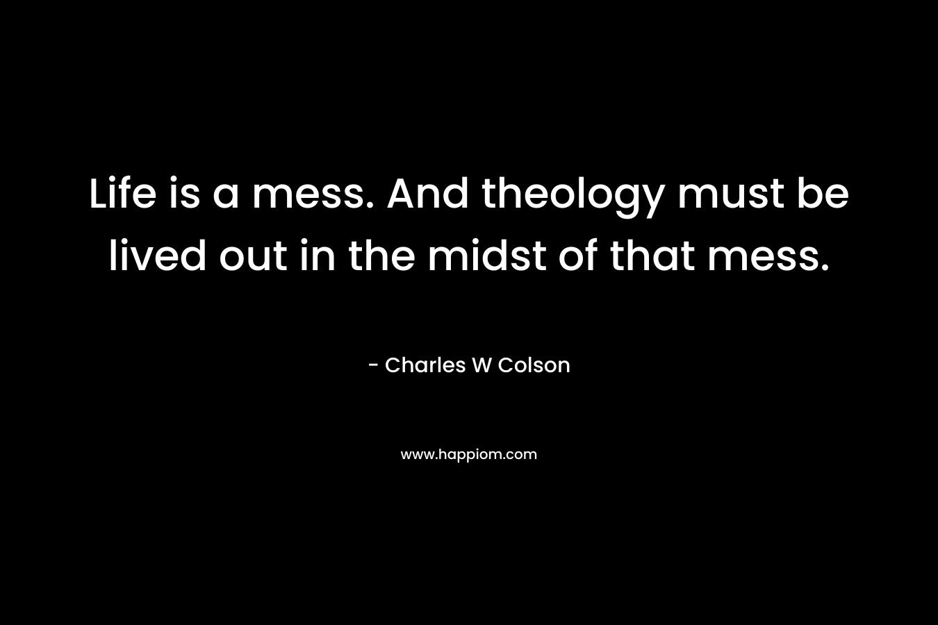 Life is a mess. And theology must be lived out in the midst of that mess. – Charles W Colson