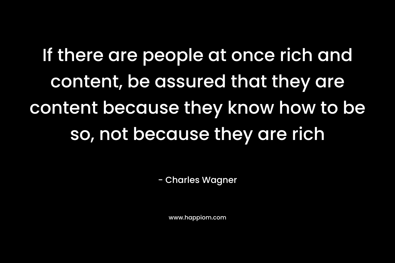 If there are people at once rich and content, be assured that they are content because they know how to be so, not because they are rich – Charles Wagner