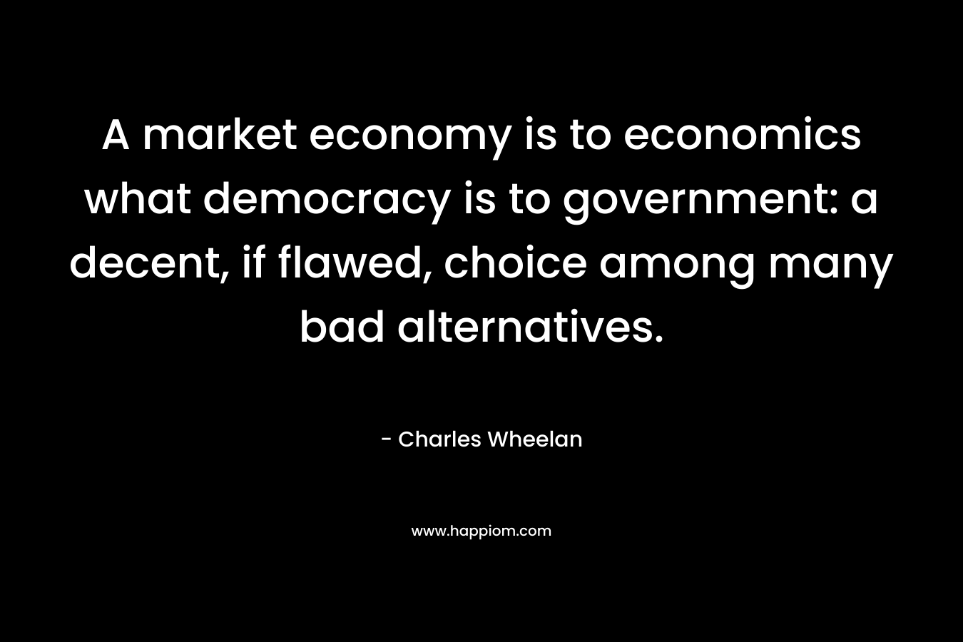 A market economy is to economics what democracy is to government: a decent, if flawed, choice among many bad alternatives. – Charles Wheelan