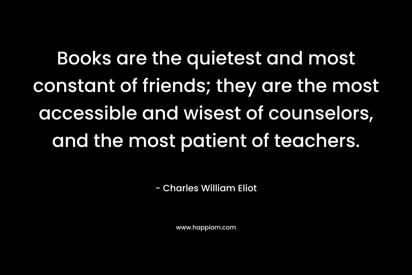 Books are the quietest and most constant of friends; they are the most accessible and wisest of counselors, and the most patient of teachers. – Charles William Eliot