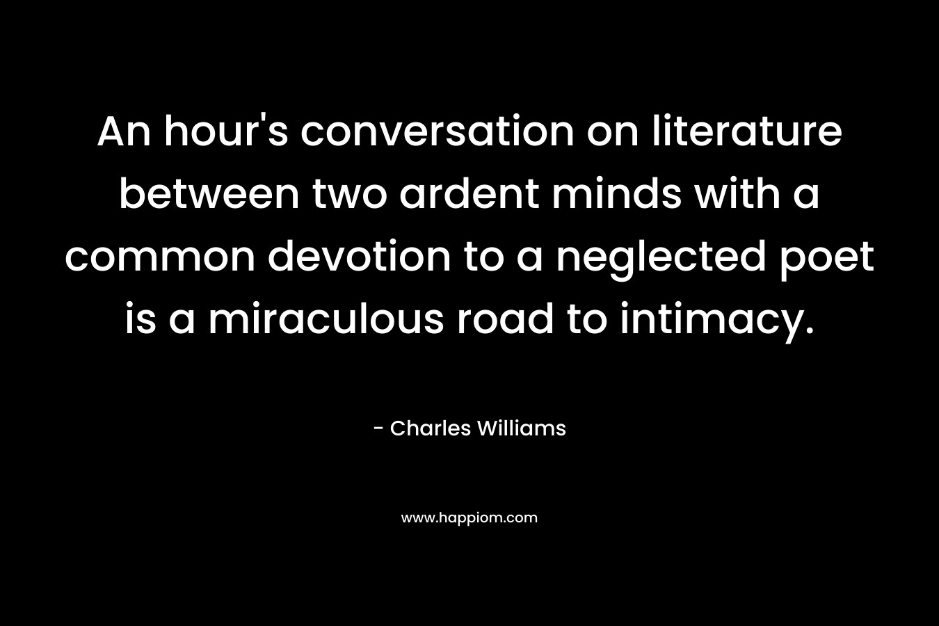 An hour’s conversation on literature between two ardent minds with a common devotion to a neglected poet is a miraculous road to intimacy. – Charles Williams