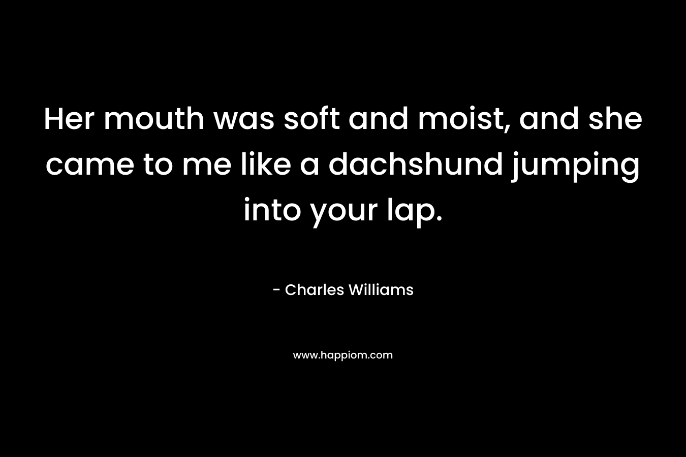 Her mouth was soft and moist, and she came to me like a dachshund jumping into your lap. – Charles   Williams