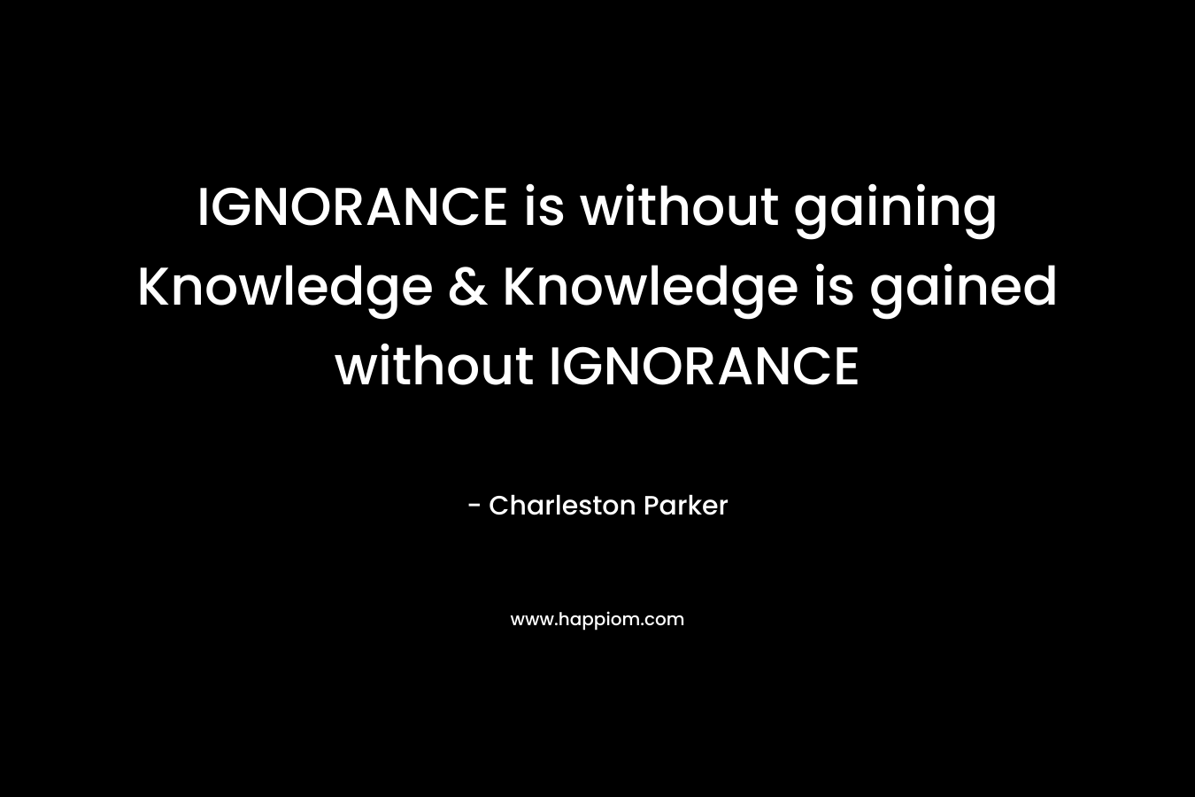 IGNORANCE is without gaining Knowledge & Knowledge is gained without IGNORANCE – Charleston Parker