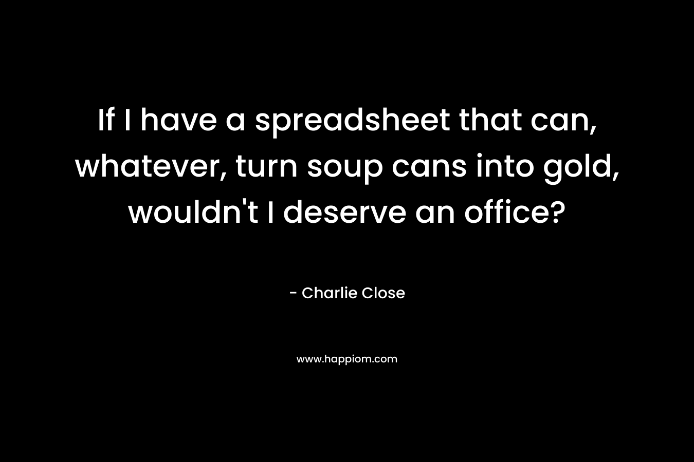 If I have a spreadsheet that can, whatever, turn soup cans into gold, wouldn’t I deserve an office? – Charlie Close