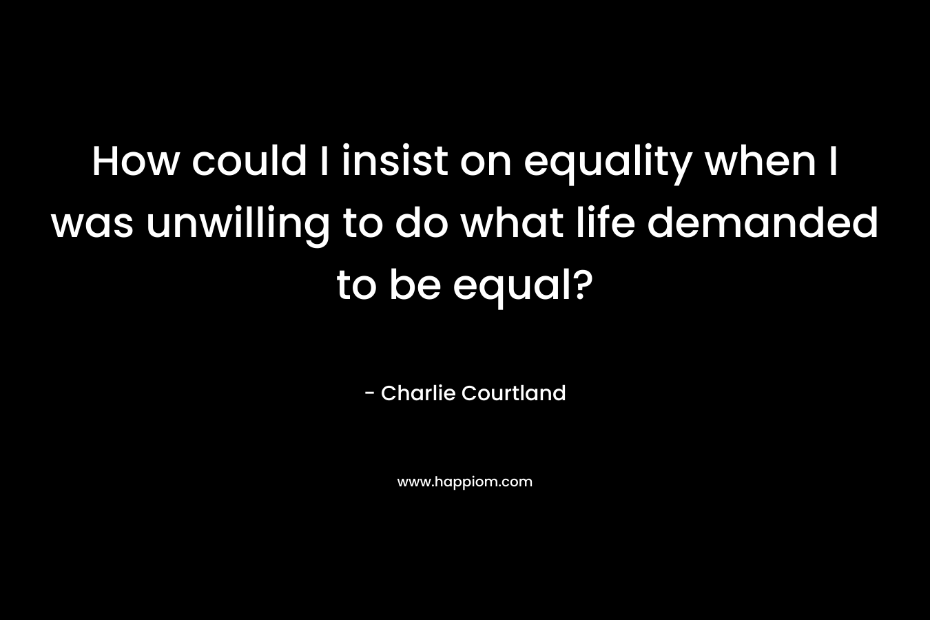 How could I insist on equality when I was unwilling to do what life demanded to be equal? – Charlie Courtland