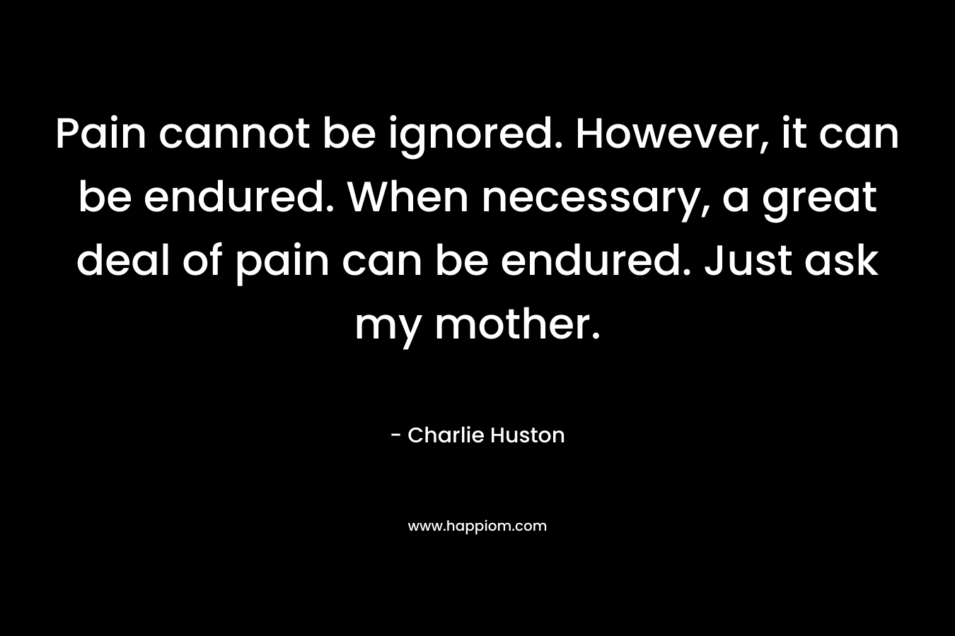 Pain cannot be ignored. However, it can be endured. When necessary, a great deal of pain can be endured. Just ask my mother.