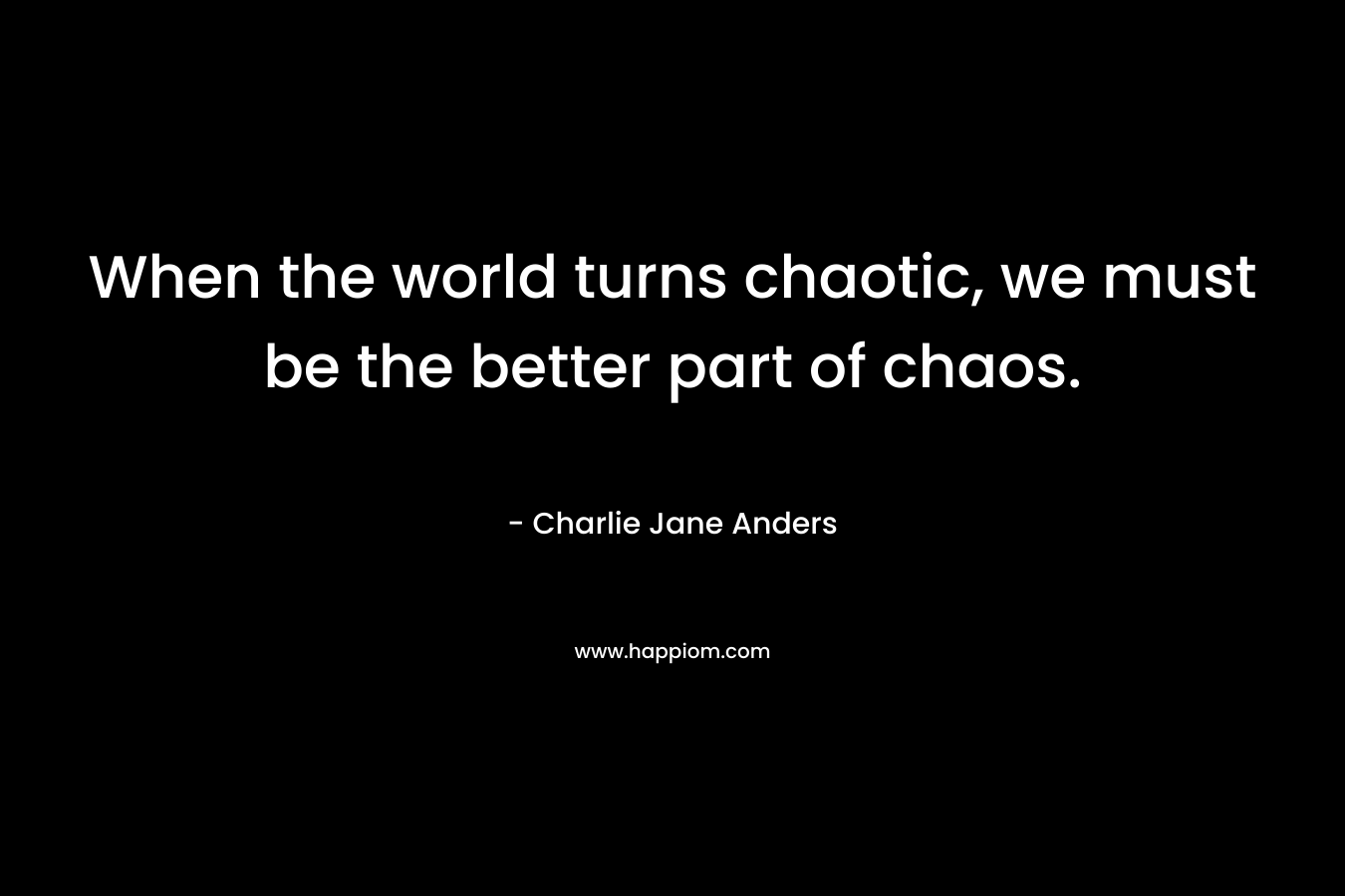 When the world turns chaotic, we must be the better part of chaos. – Charlie Jane Anders