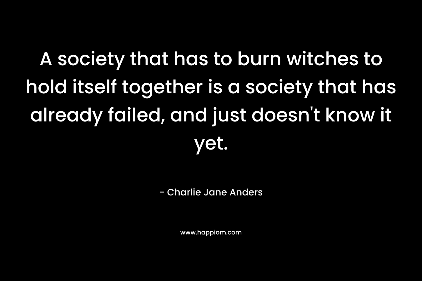 A society that has to burn witches to hold itself together is a society that has already failed, and just doesn’t know it yet. – Charlie Jane Anders