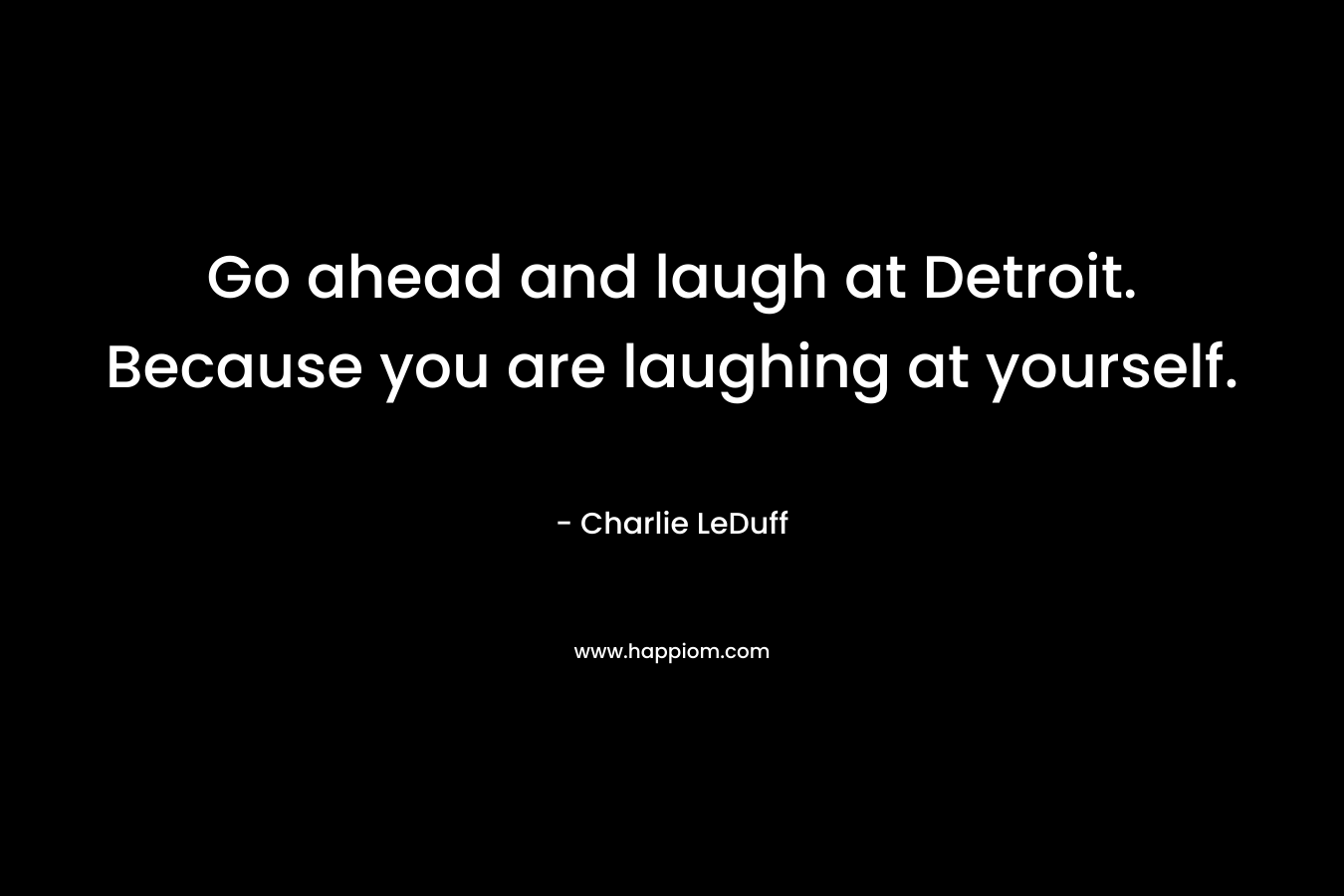 Go ahead and laugh at Detroit. Because you are laughing at yourself. – Charlie LeDuff