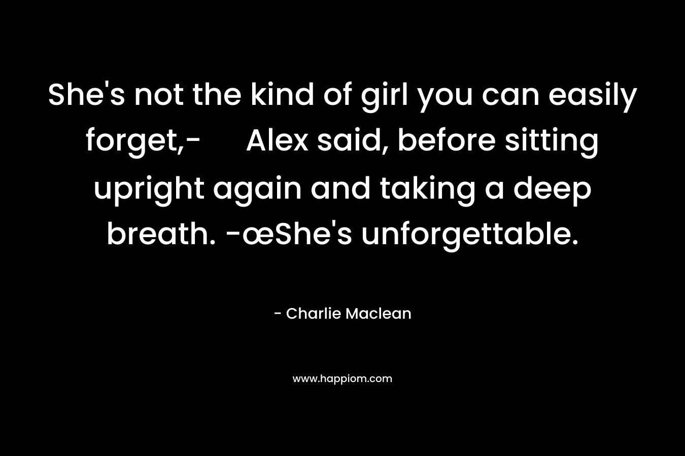 She’s not the kind of girl you can easily forget,- Alex said, before sitting upright again and taking a deep breath. -œShe’s unforgettable. – Charlie Maclean