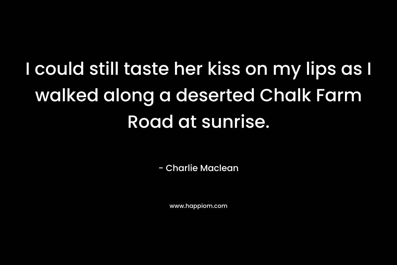 I could still taste her kiss on my lips as I walked along a deserted Chalk Farm Road at sunrise. – Charlie Maclean