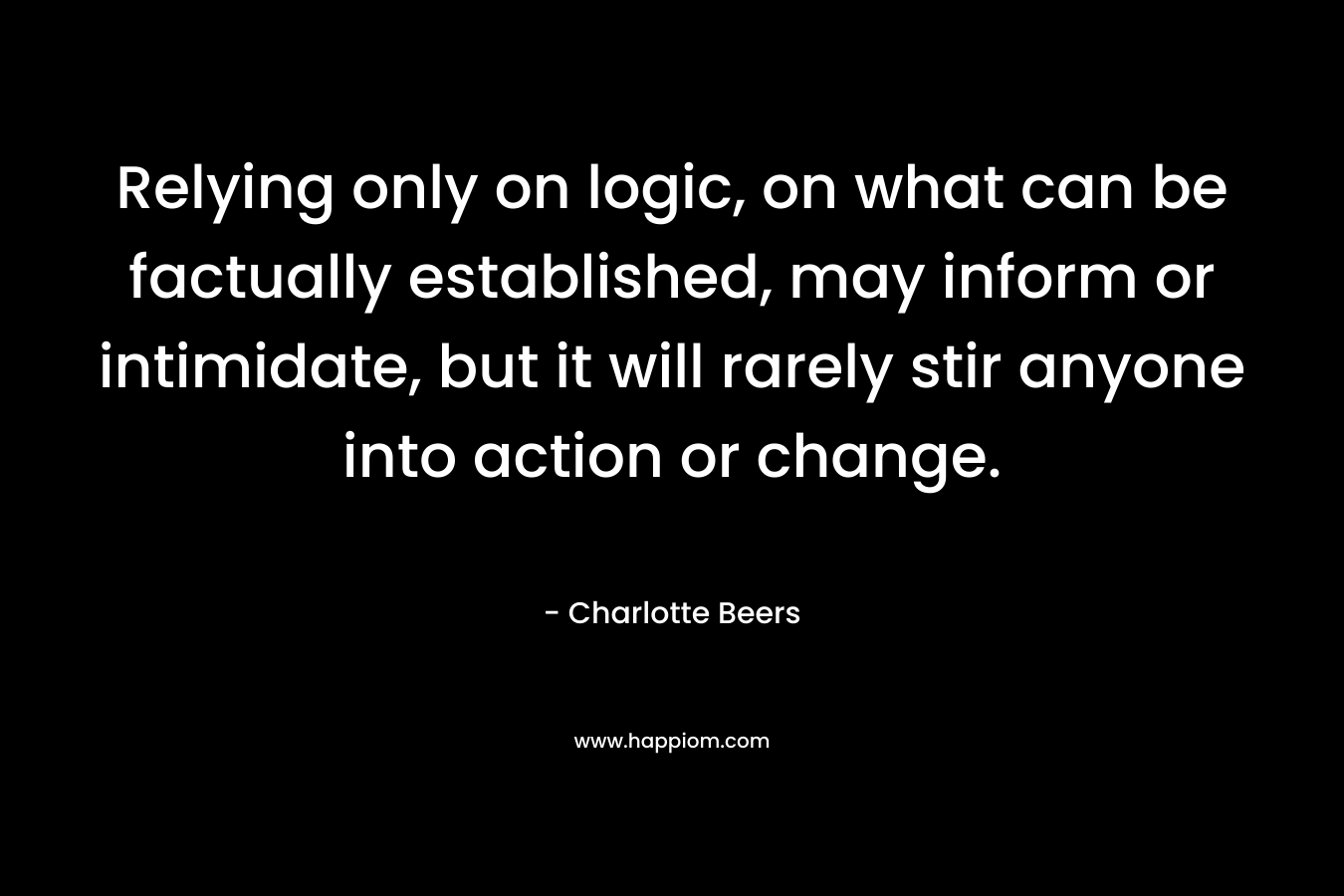 Relying only on logic, on what can be factually established, may inform or intimidate, but it will rarely stir anyone into action or change. – Charlotte Beers