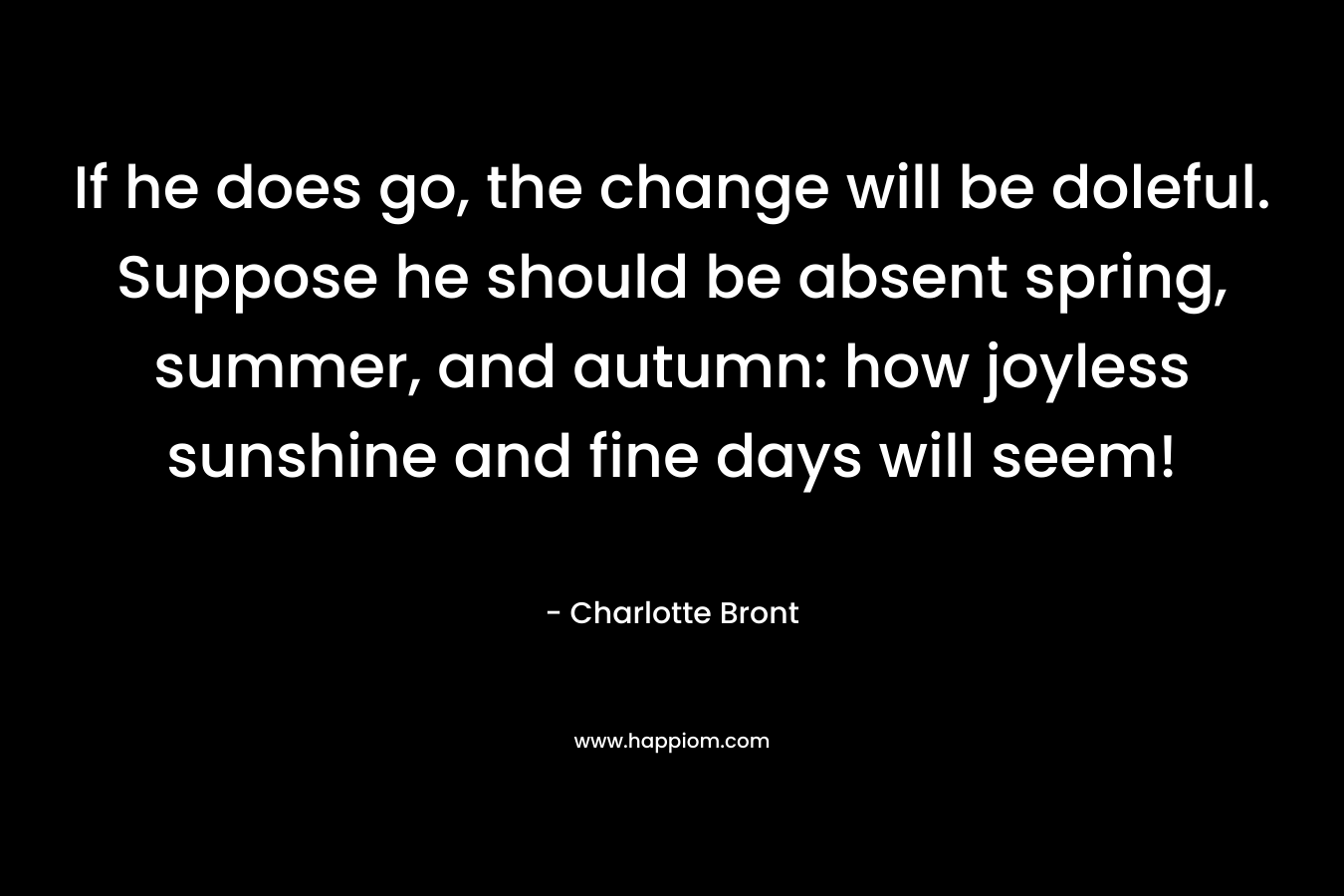 If he does go, the change will be doleful. Suppose he should be absent spring, summer, and autumn: how joyless sunshine and fine days will seem!
