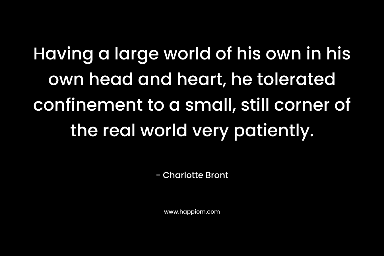 Having a large world of his own in his own head and heart, he tolerated confinement to a small, still corner of the real world very patiently.