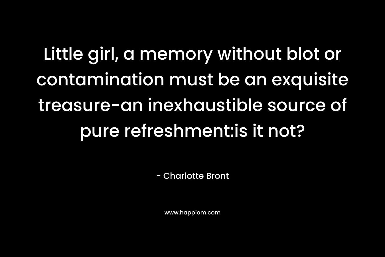 Little girl, a memory without blot or contamination must be an exquisite treasure-an inexhaustible source of pure refreshment:is it not?
