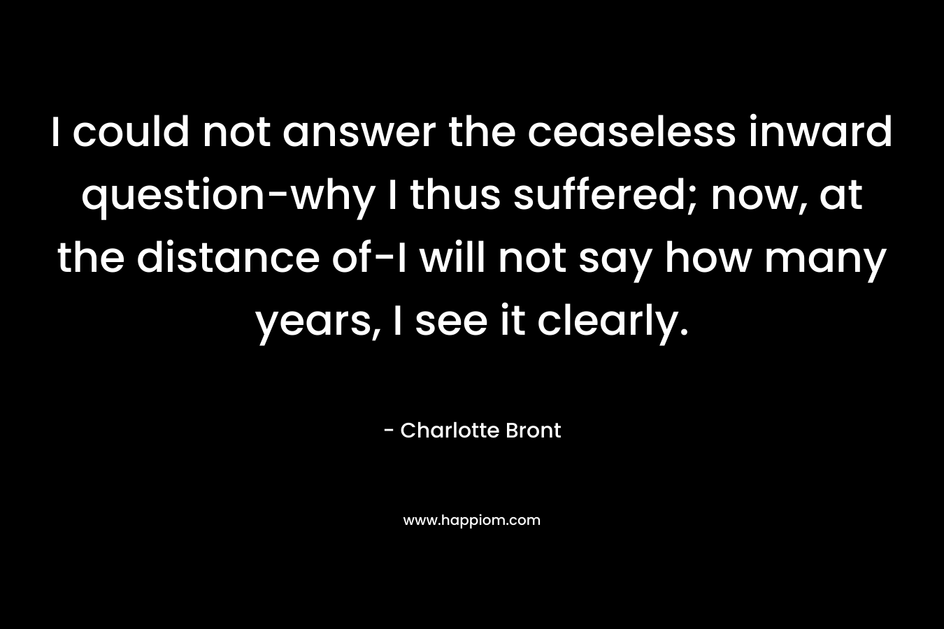 I could not answer the ceaseless inward question-why I thus suffered; now, at the distance of-I will not say how many years, I see it clearly. – Charlotte Bront