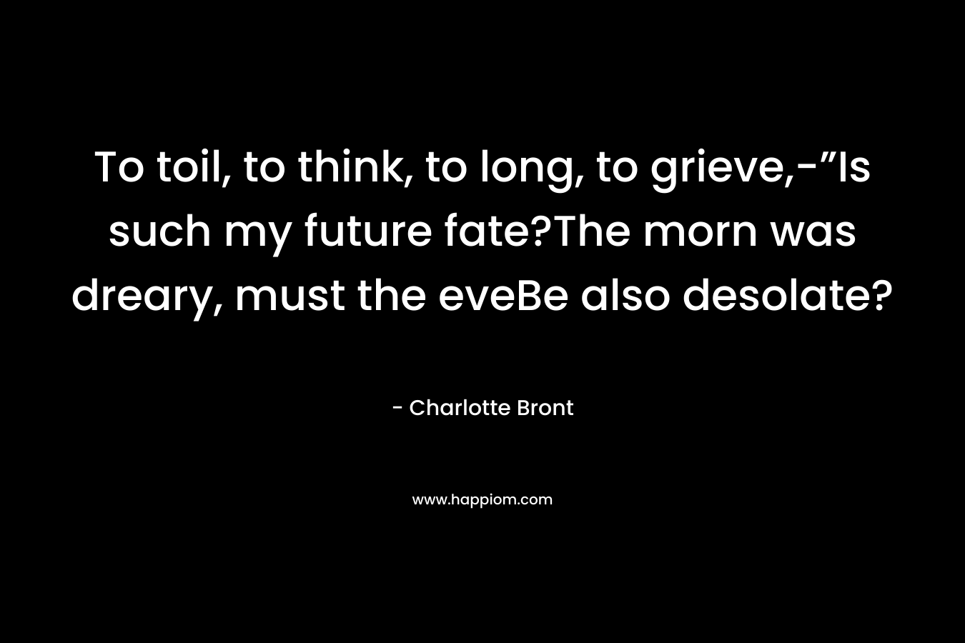 To toil, to think, to long, to grieve,-”Is such my future fate?The morn was dreary, must the eveBe also desolate? – Charlotte Bront