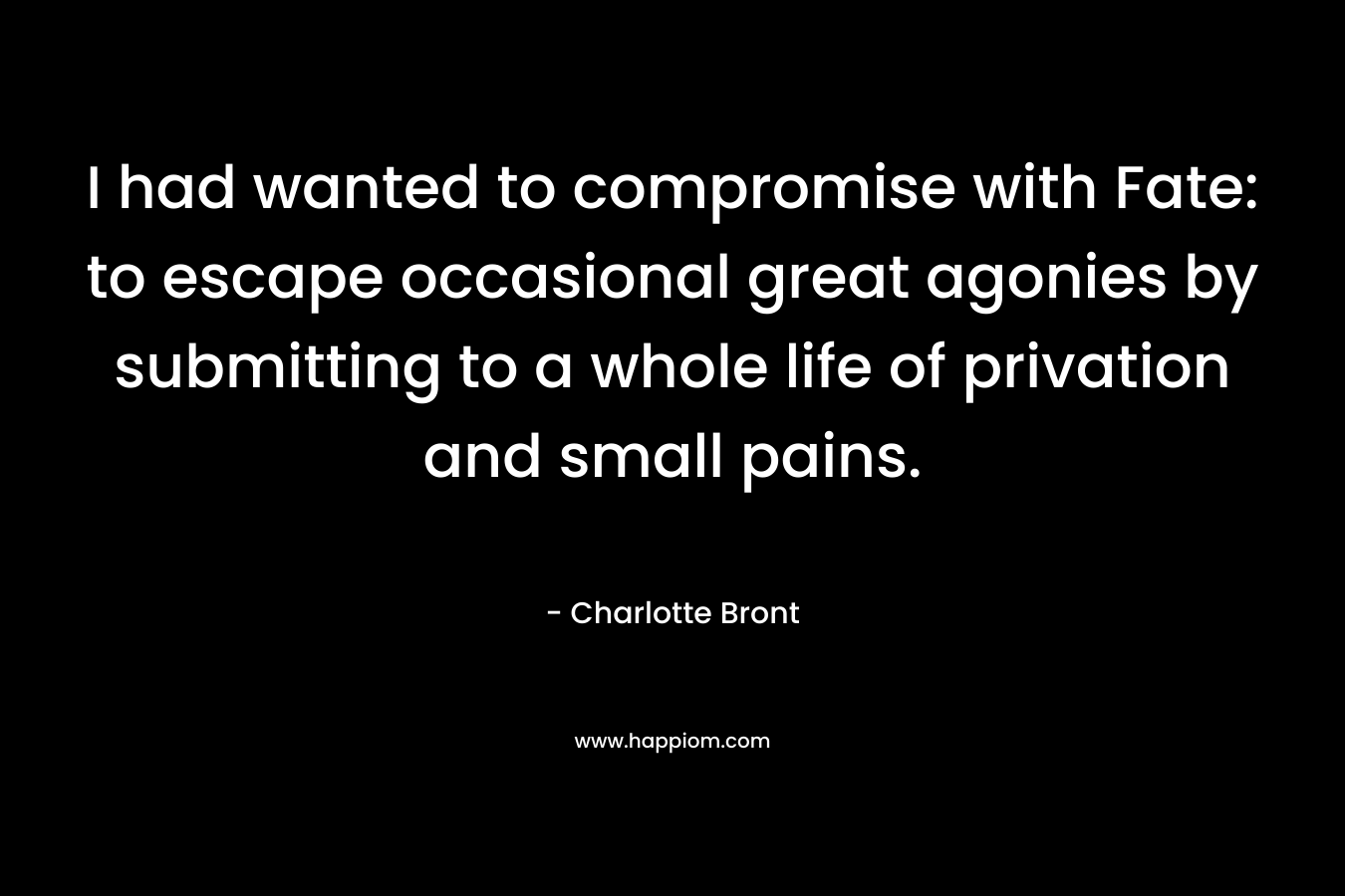 I had wanted to compromise with Fate: to escape occasional great agonies by submitting to a whole life of privation and small pains. – Charlotte Bront