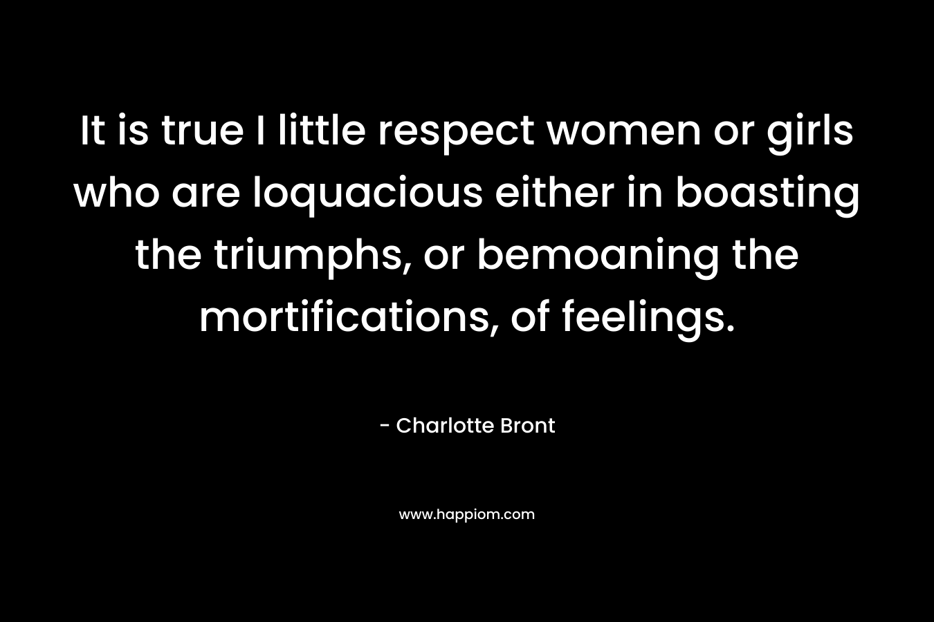 It is true I little respect women or girls who are loquacious either in boasting the triumphs, or bemoaning the mortifications, of feelings. – Charlotte Bront