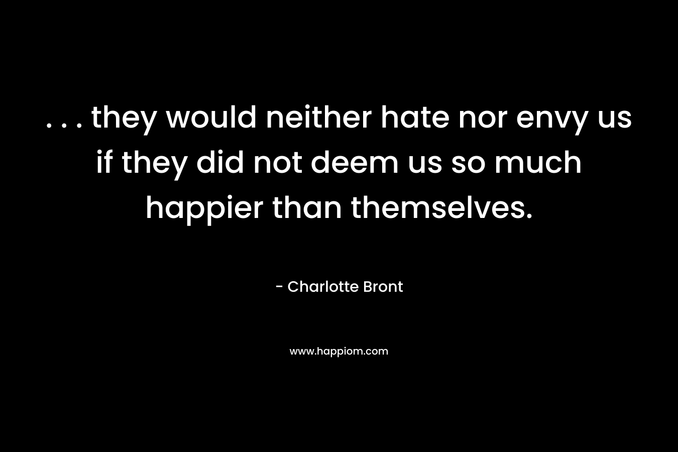 . . . they would neither hate nor envy us if they did not deem us so much happier than themselves. – Charlotte Bront