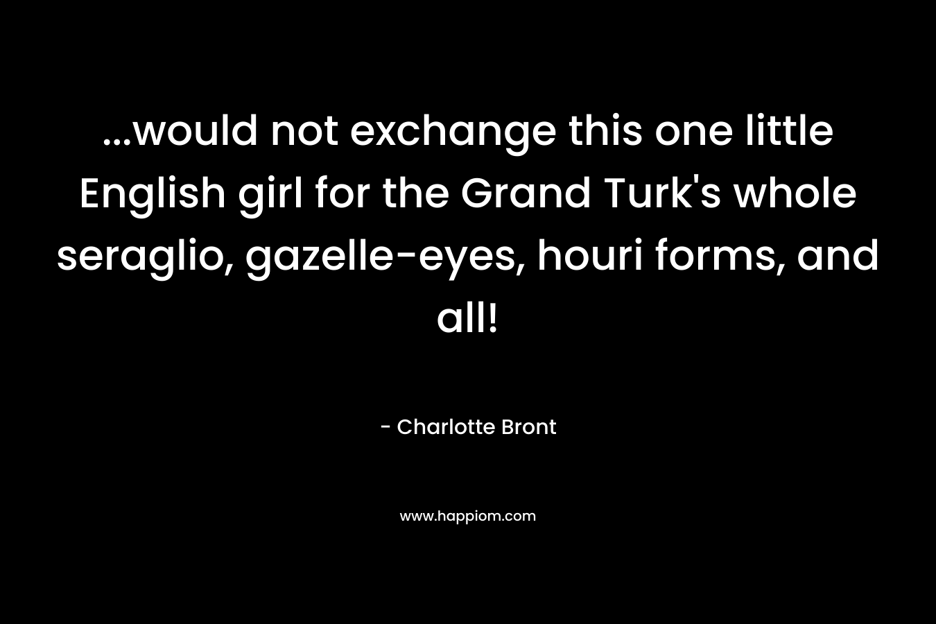 …would not exchange this one little English girl for the Grand Turk’s whole seraglio, gazelle-eyes, houri forms, and all! – Charlotte Bront
