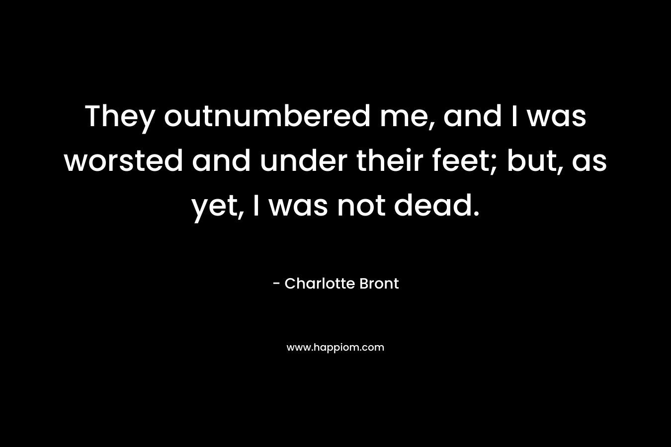 They outnumbered me, and I was worsted and under their feet; but, as yet, I was not dead. – Charlotte Bront
