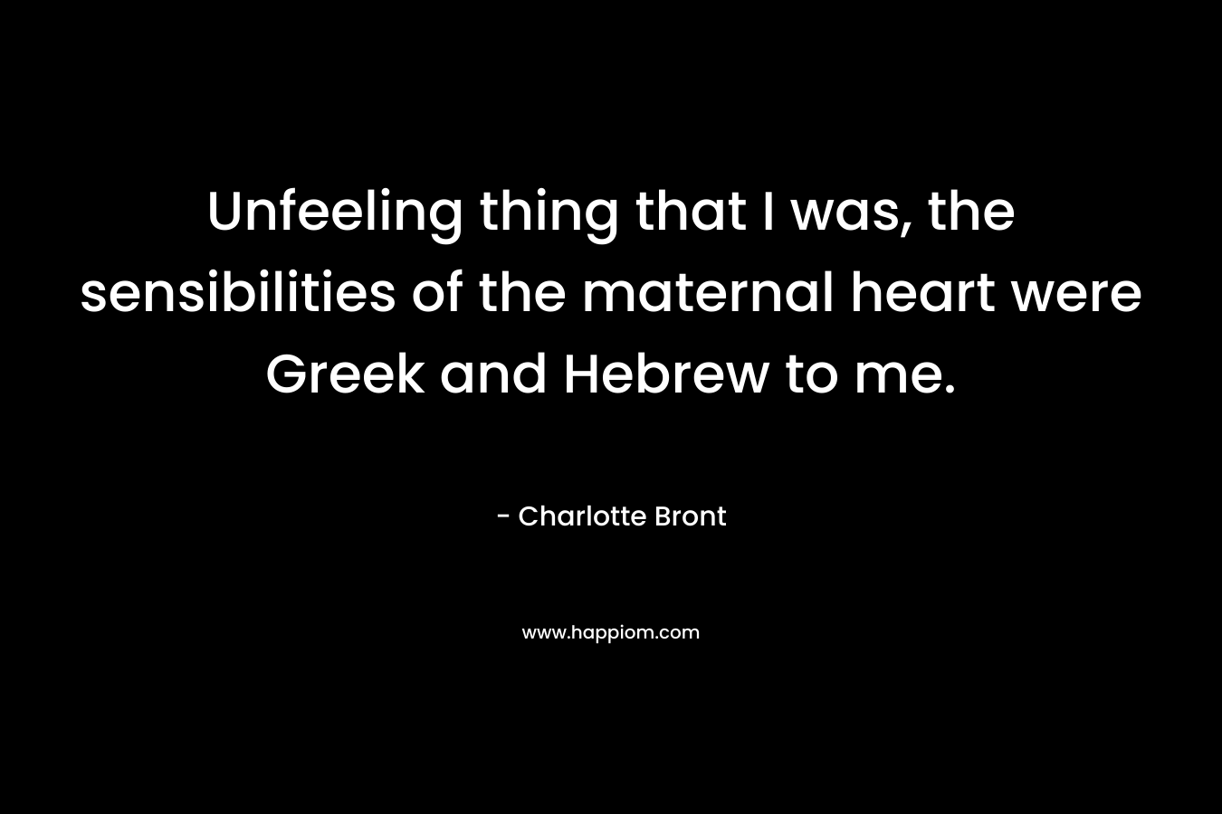 Unfeeling thing that I was, the sensibilities of the maternal heart were Greek and Hebrew to me. – Charlotte Bront