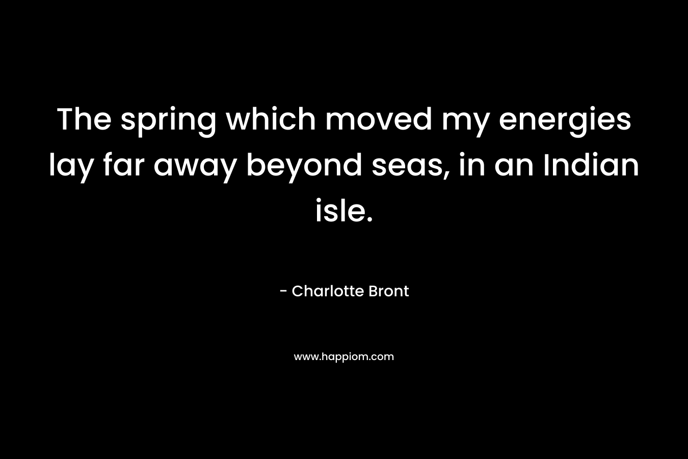 The spring which moved my energies lay far away beyond seas, in an Indian isle. – Charlotte Bront