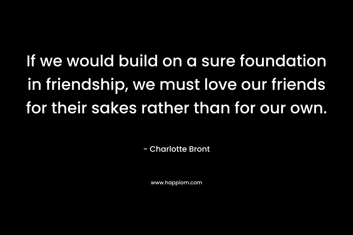 If we would build on a sure foundation in friendship, we must love our friends for their sakes rather than for our own. – Charlotte Bront