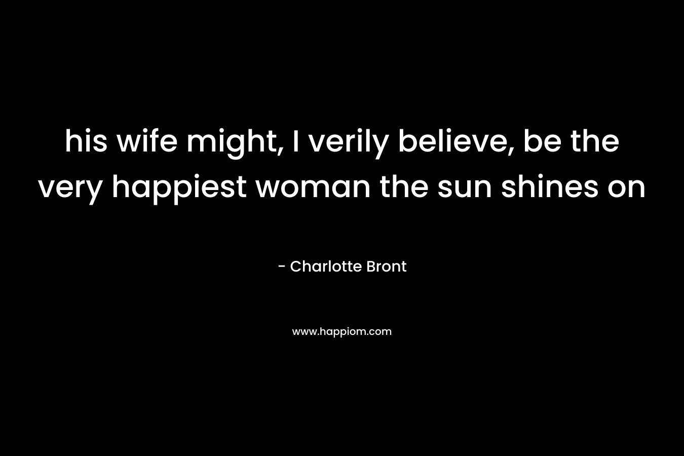 his wife might, I verily believe, be the very happiest woman the sun shines on