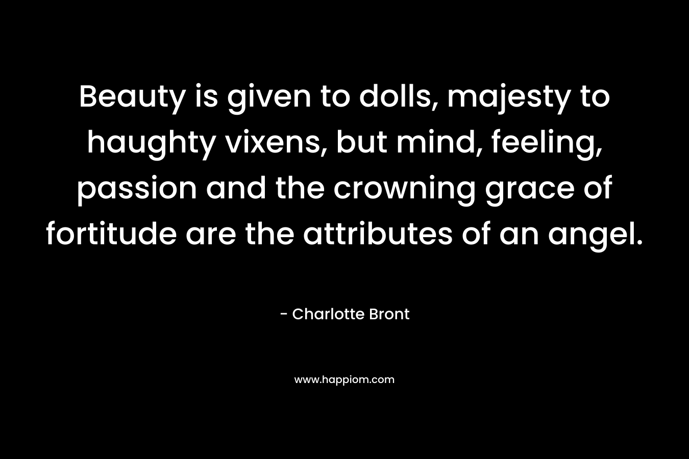 Beauty is given to dolls, majesty to haughty vixens, but mind, feeling, passion and the crowning grace of fortitude are the attributes of an angel. – Charlotte Bront
