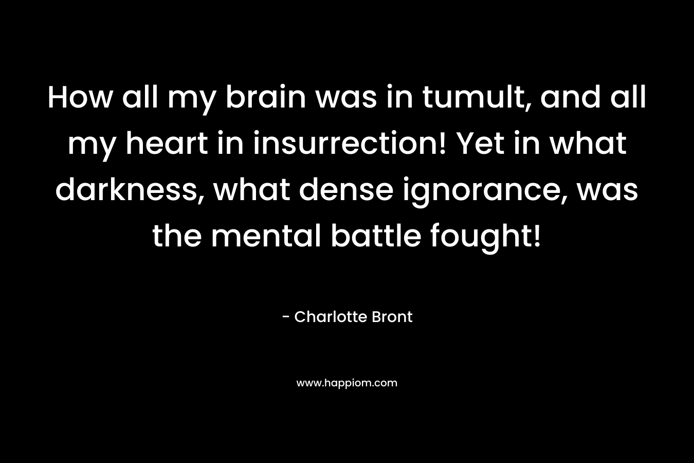 How all my brain was in tumult, and all my heart in insurrection! Yet in what darkness, what dense ignorance, was the mental battle fought!