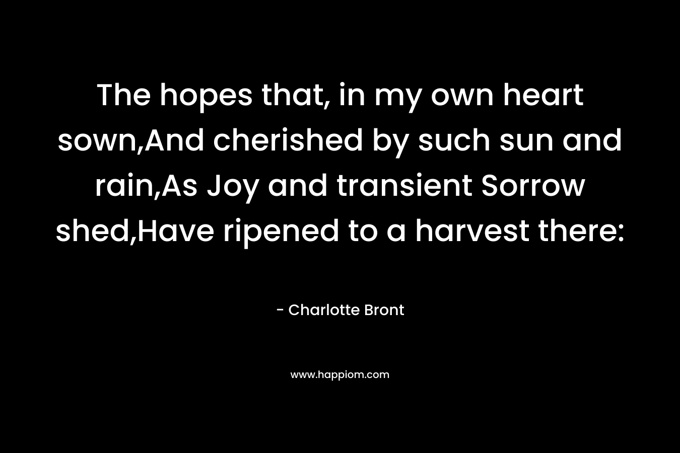The hopes that, in my own heart sown,And cherished by such sun and rain,As Joy and transient Sorrow shed,Have ripened to a harvest there: – Charlotte Bront