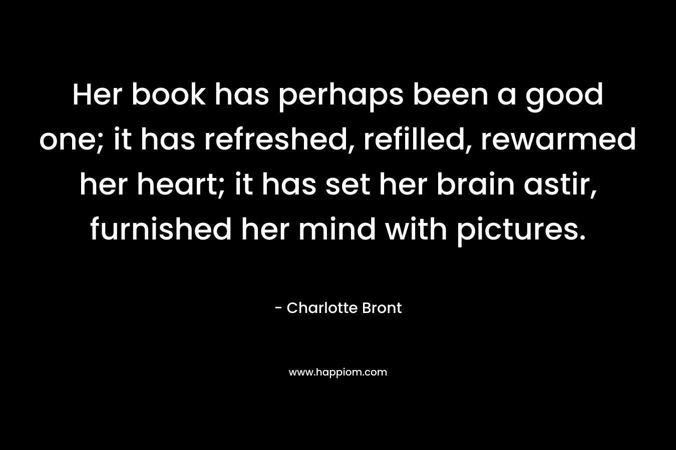 Her book has perhaps been a good one; it has refreshed, refilled, rewarmed her heart; it has set her brain astir, furnished her mind with pictures. – Charlotte Bront