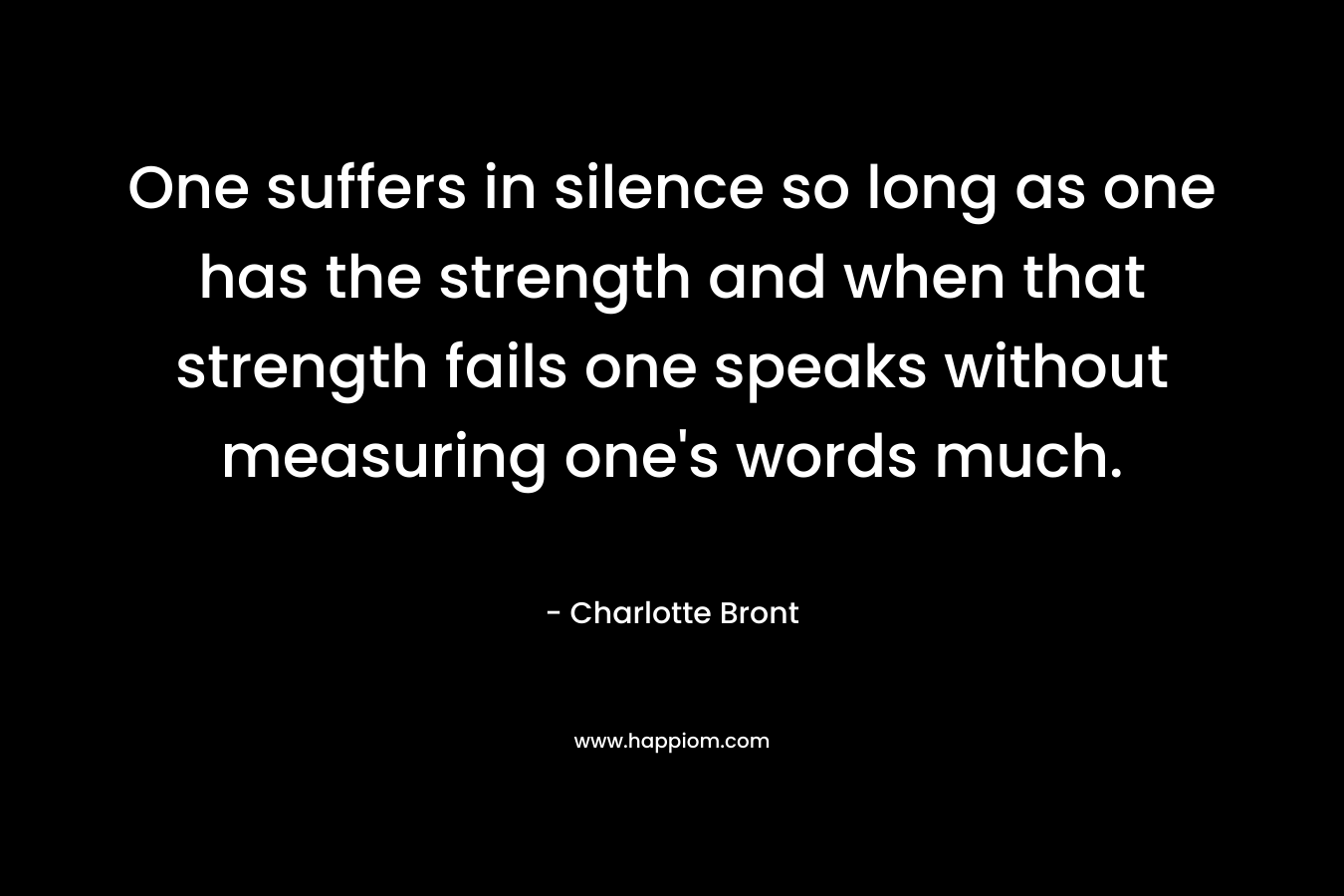 One suffers in silence so long as one has the strength and when that strength fails one speaks without measuring one’s words much. – Charlotte Bront