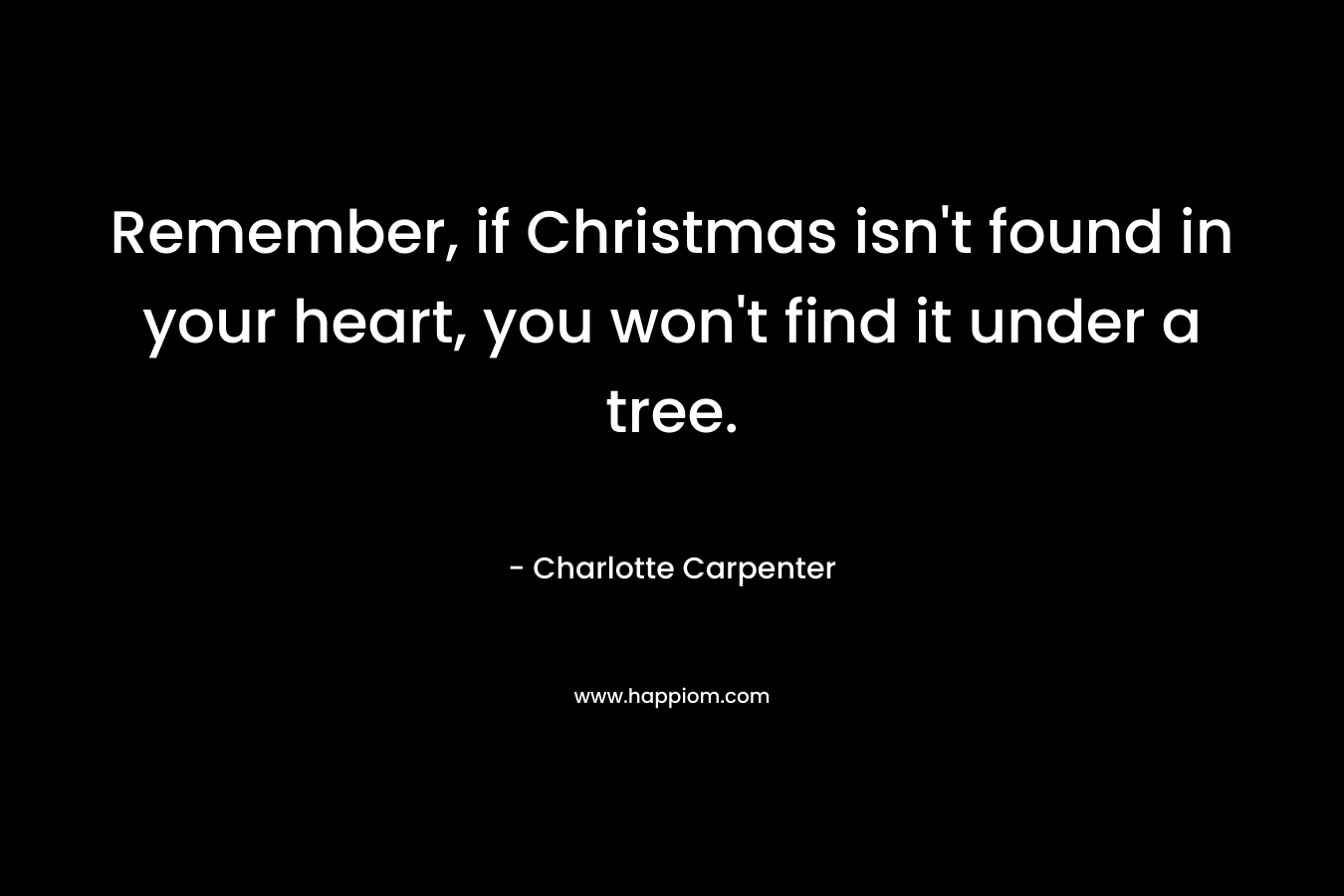 Remember, if Christmas isn’t found in your heart, you won’t find it under a tree. – Charlotte Carpenter