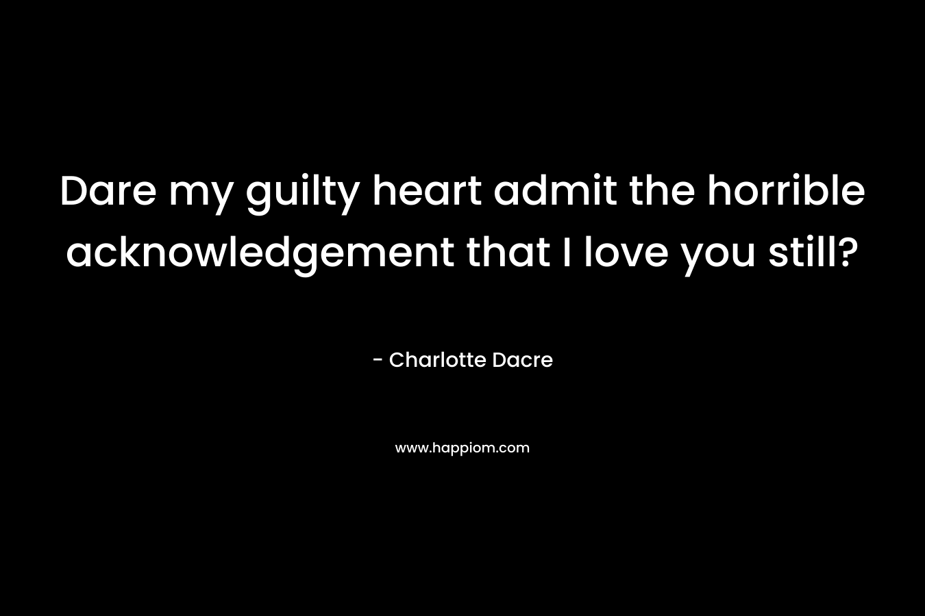 Dare my guilty heart admit the horrible acknowledgement that I love you still?