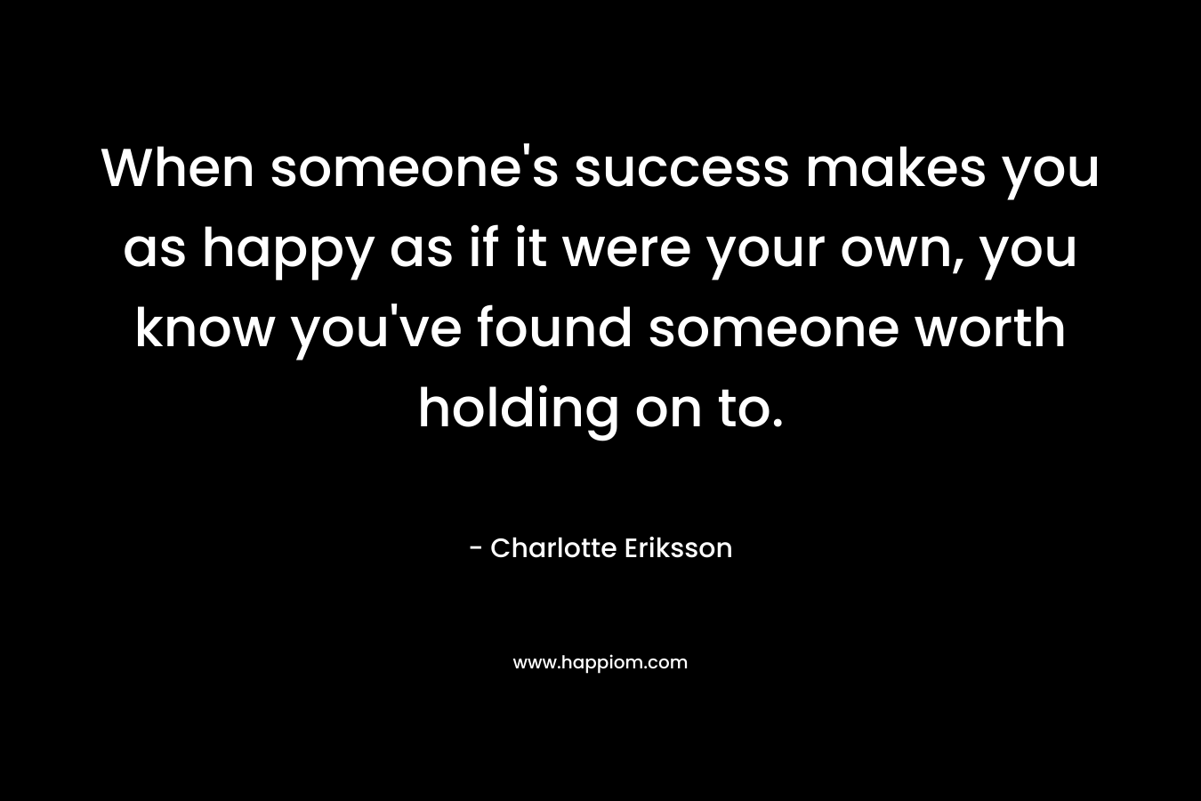 When someone's success makes you as happy as if it were your own, you know you've found someone worth holding on to.