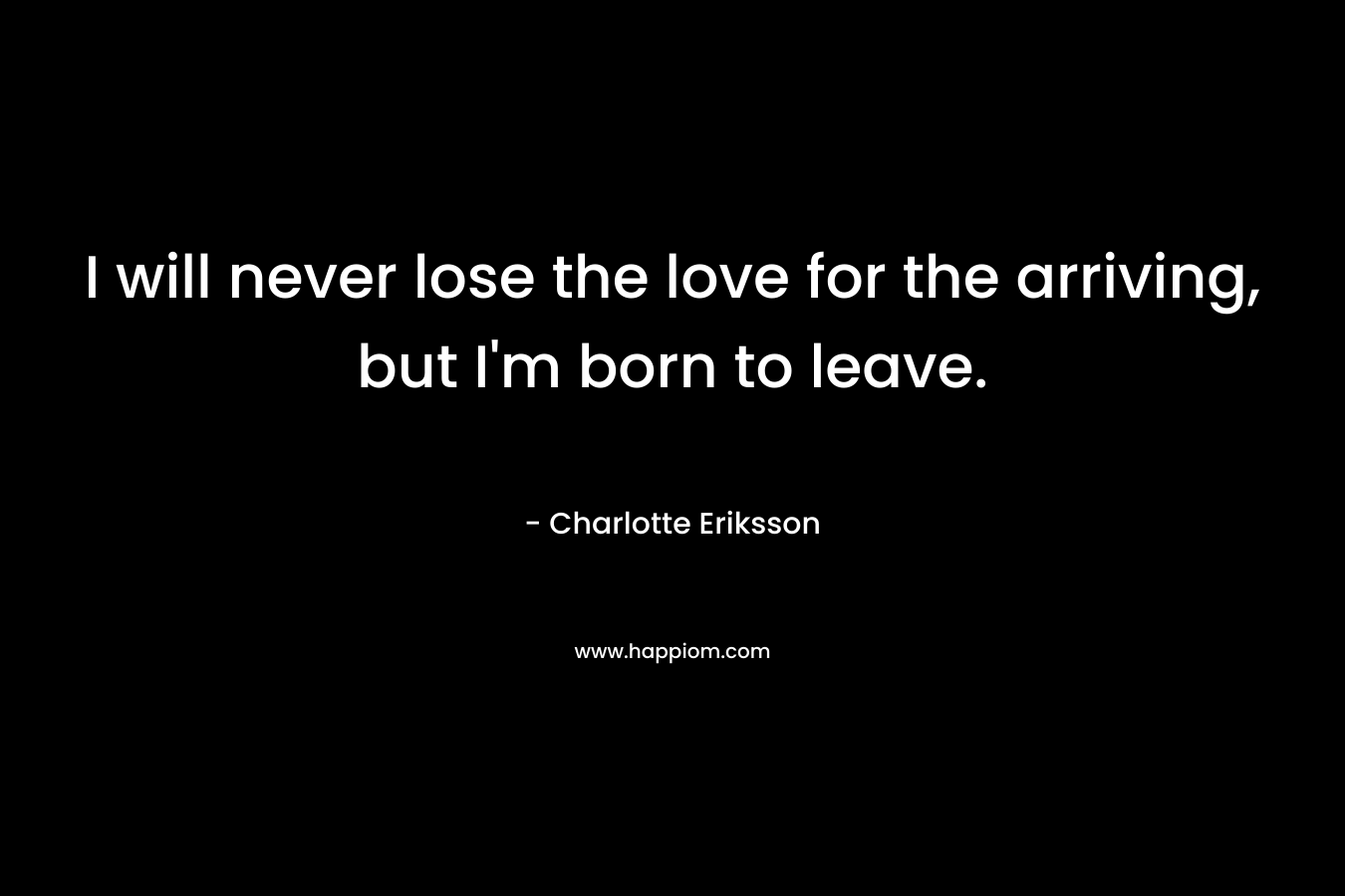 I will never lose the love for the arriving, but I’m born to leave. – Charlotte Eriksson