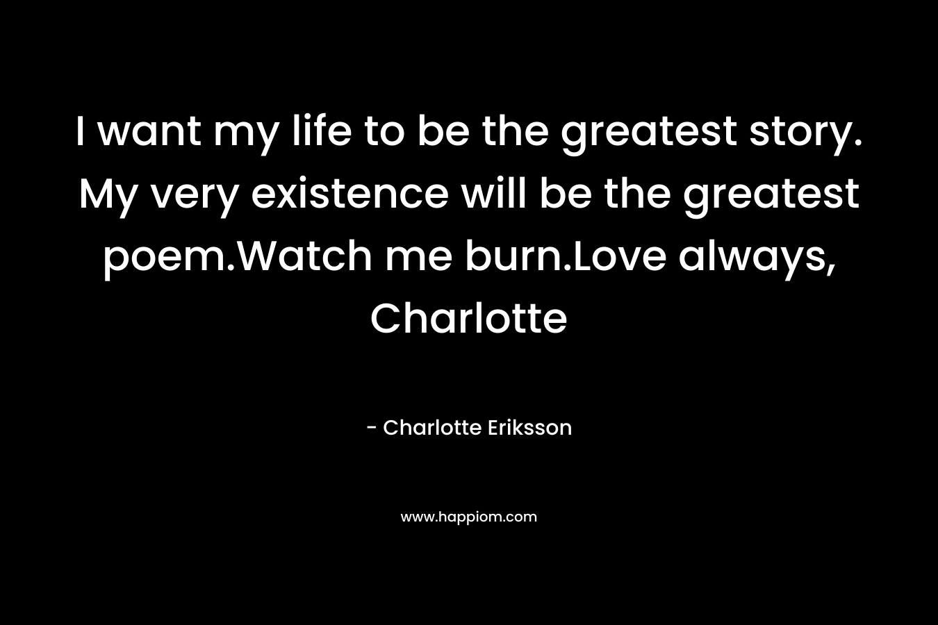 I want my life to be the greatest story. My very existence will be the greatest poem.Watch me burn.Love always, Charlotte