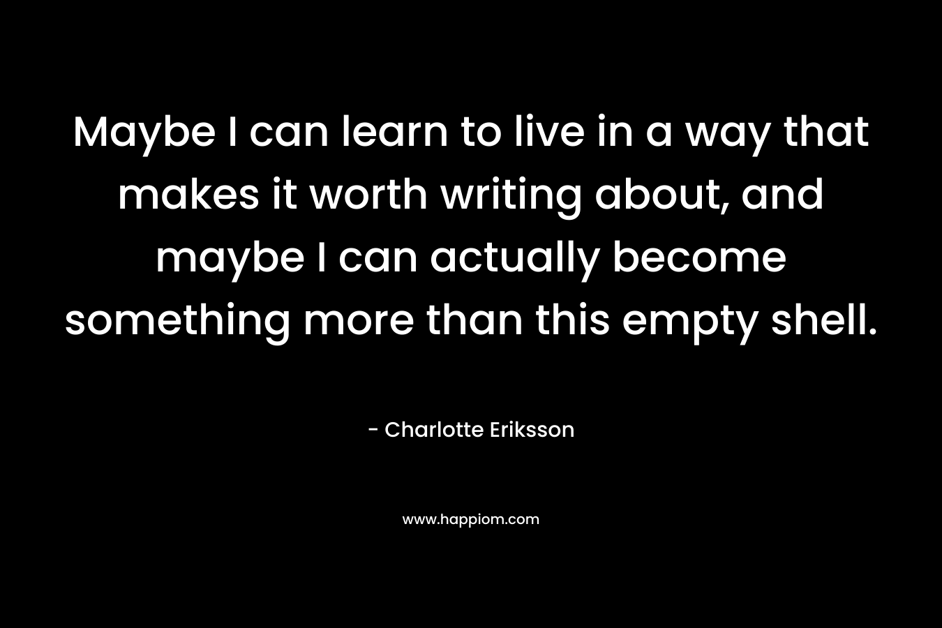 Maybe I can learn to live in a way that makes it worth writing about, and maybe I can actually become something more than this empty shell. – Charlotte Eriksson