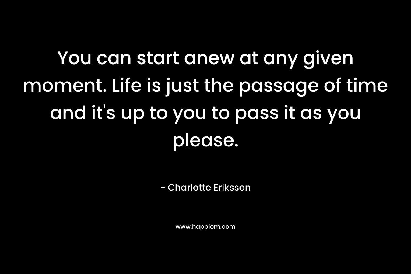 You can start anew at any given moment. Life is just the passage of time and it's up to you to pass it as you please.
