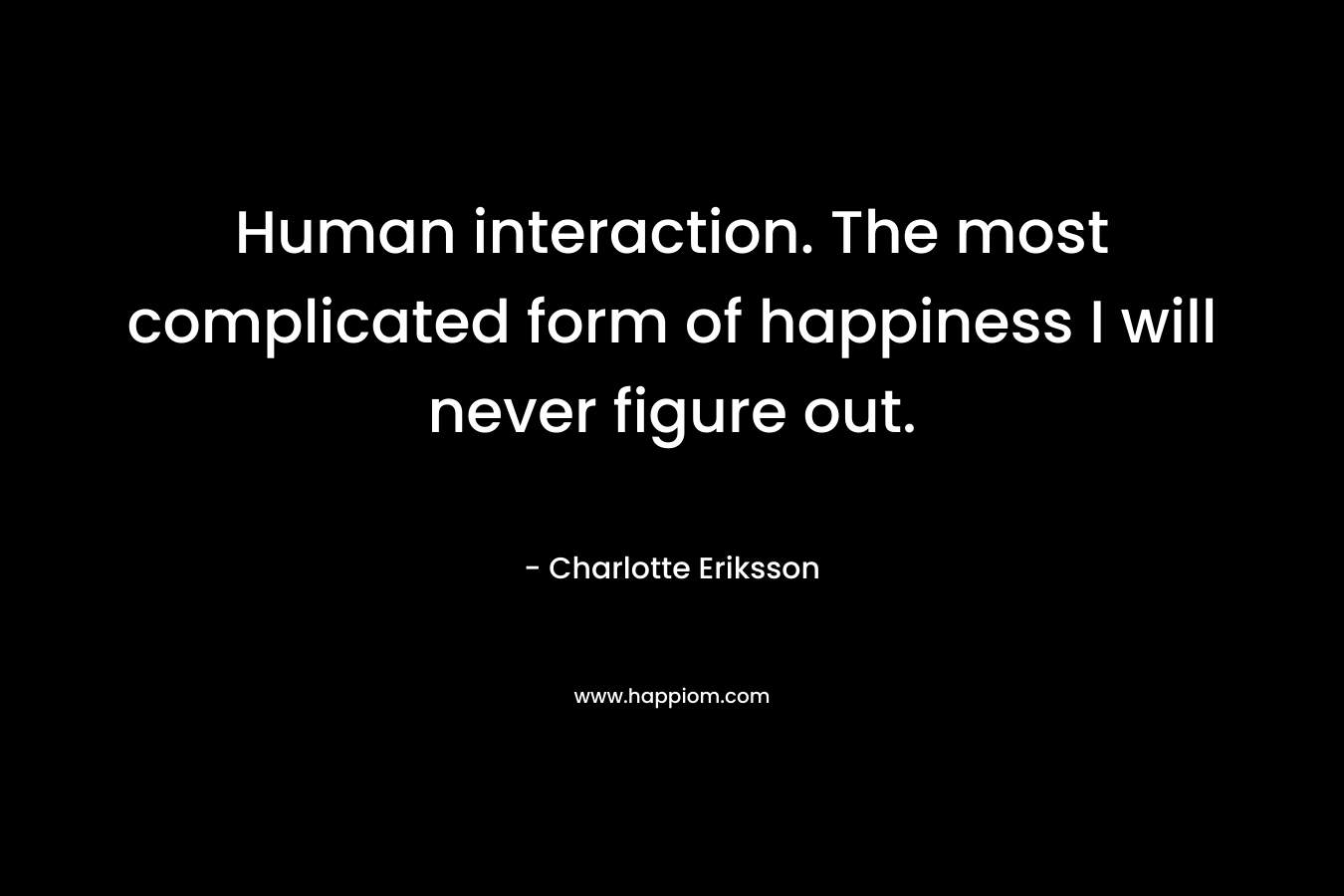 Human interaction. The most complicated form of happiness I will never figure out.