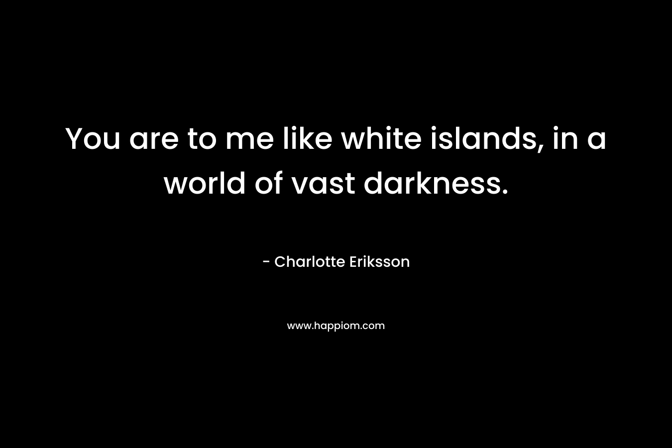 You are to me like white islands, in a world of vast darkness. – Charlotte Eriksson